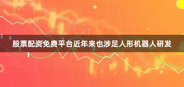 股票配资免费平台近年来也涉足人形机器人研发