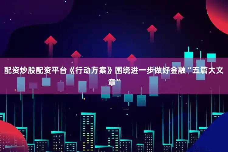 配资炒股配资平台　　《行动方案》围绕进一步做好金融“五篇大文章”