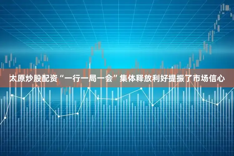 太原炒股配资“一行一局一会”集体释放利好提振了市场信心