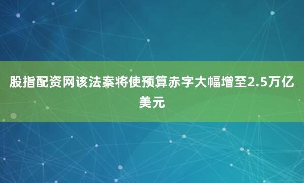 股指配资网该法案将使预算赤字大幅增至2.5万亿美元