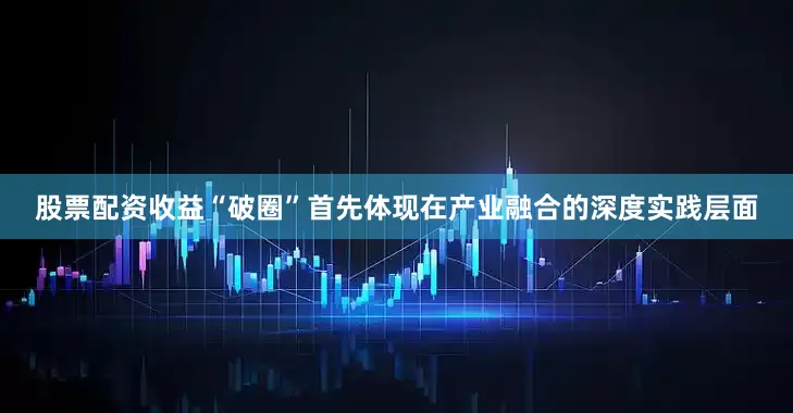 股票配资收益“破圈”首先体现在产业融合的深度实践层面