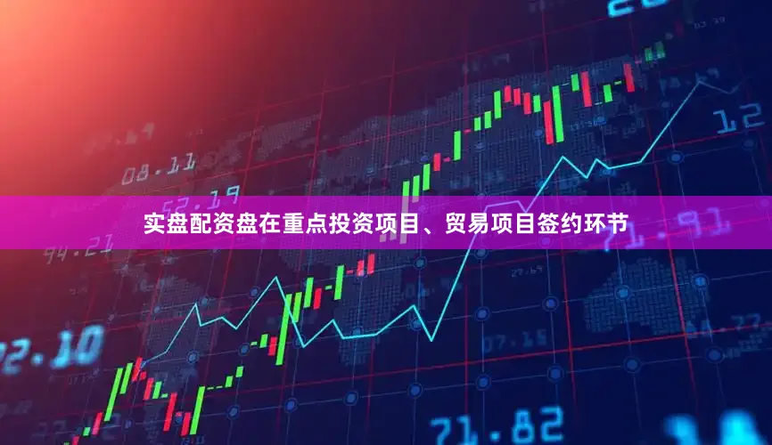 实盘配资盘在重点投资项目、贸易项目签约环节