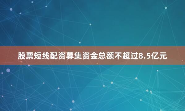 股票短线配资募集资金总额不超过8.5亿元
