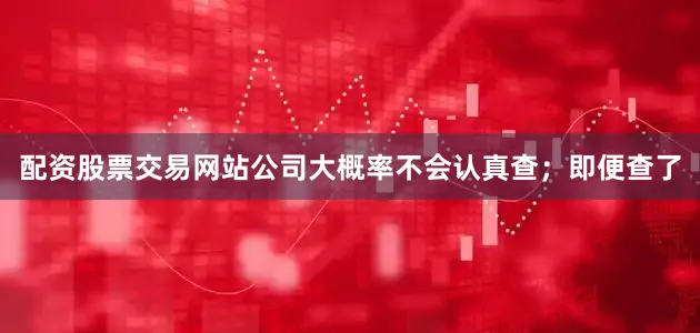 配资股票交易网站公司大概率不会认真查；即便查了
