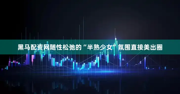 黑马配资网随性松弛的“半熟少女”氛围直接美出圈