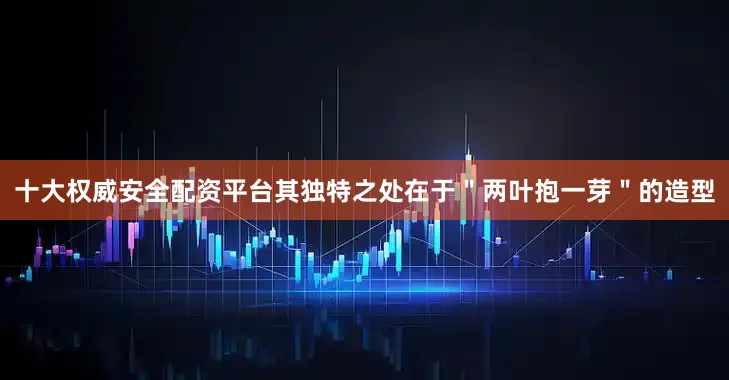 十大权威安全配资平台其独特之处在于＂两叶抱一芽＂的造型