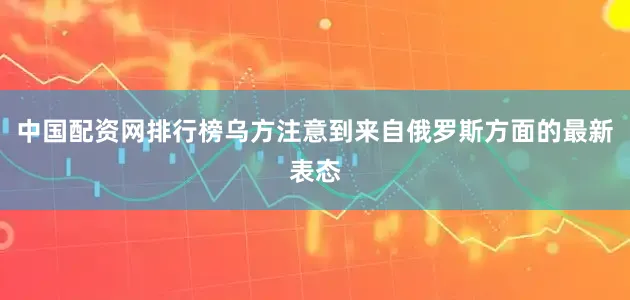 中国配资网排行榜乌方注意到来自俄罗斯方面的最新表态