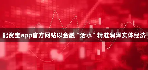 配资宝app官方网站以金融“活水”精准润泽实体经济