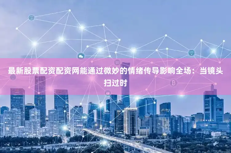 最新股票配资配资网能通过微妙的情绪传导影响全场：当镜头扫过时