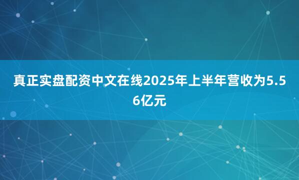 真正实盘配资中文在线2025年上半年营收为5.56亿元