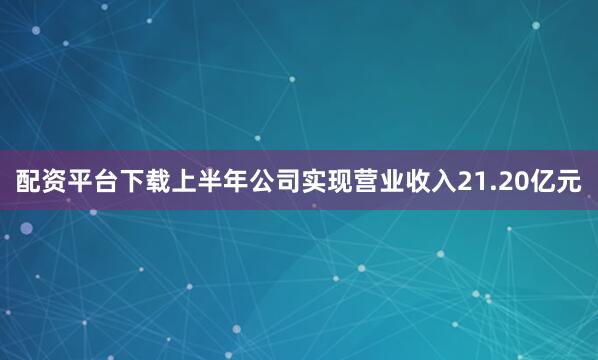 配资平台下载上半年公司实现营业收入21.20亿元