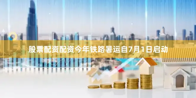 股票配资配资今年铁路暑运自7月1日启动