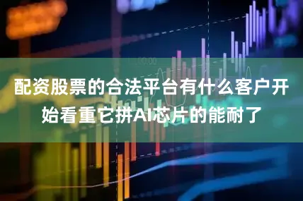 配资股票的合法平台有什么客户开始看重它拼AI芯片的能耐了