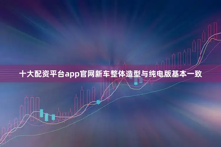 十大配资平台app官网新车整体造型与纯电版基本一致