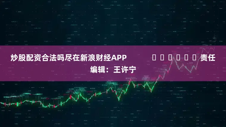 炒股配资合法吗尽在新浪财经APP            						责任编辑：王许宁